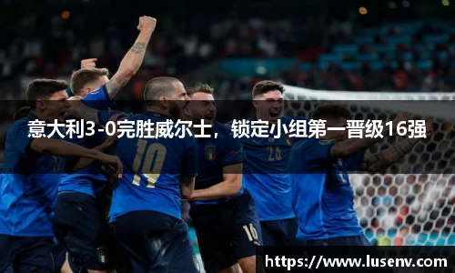 意大利3-0完胜威尔士，锁定小组第一晋级16强