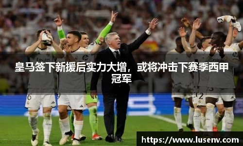 皇马签下新援后实力大增，或将冲击下赛季西甲冠军