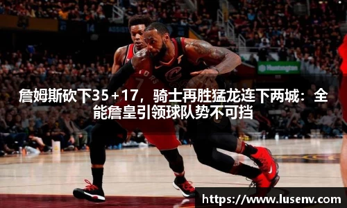 詹姆斯砍下35+17，骑士再胜猛龙连下两城：全能詹皇引领球队势不可挡