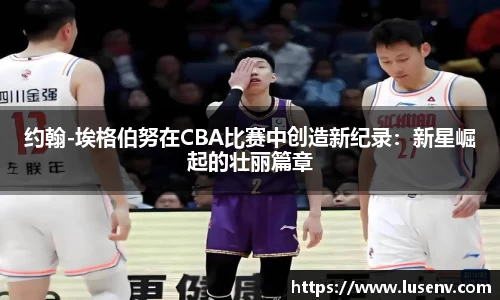 约翰-埃格伯努在CBA比赛中创造新纪录：新星崛起的壮丽篇章