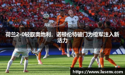 荷兰2-0轻取奥地利，诺顿伦特破门为橙军注入新活力