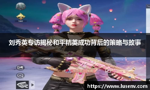 刘秀英专访揭秘和平精英成功背后的策略与故事