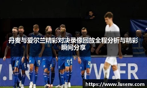 丹麦与爱尔兰精彩对决录像回放全程分析与精彩瞬间分享