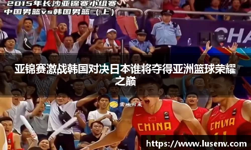 亚锦赛激战韩国对决日本谁将夺得亚洲篮球荣耀之巅
