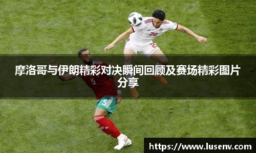 摩洛哥与伊朗精彩对决瞬间回顾及赛场精彩图片分享