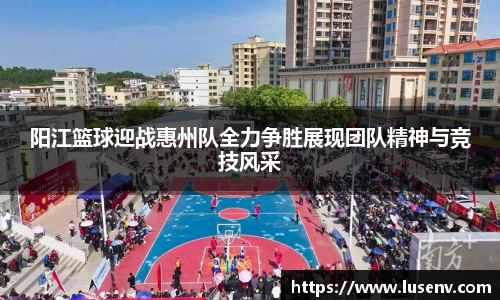 阳江篮球迎战惠州队全力争胜展现团队精神与竞技风采