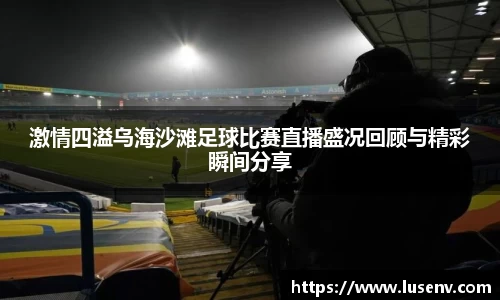 激情四溢乌海沙滩足球比赛直播盛况回顾与精彩瞬间分享