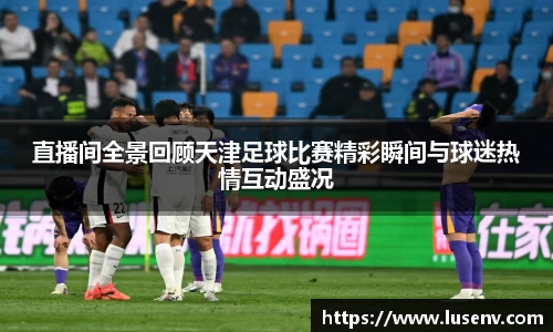 直播间全景回顾天津足球比赛精彩瞬间与球迷热情互动盛况