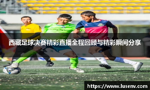 西藏足球决赛精彩直播全程回顾与精彩瞬间分享