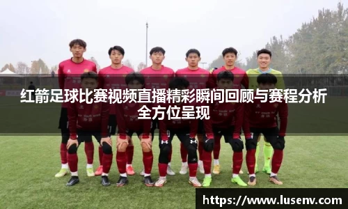 红箭足球比赛视频直播精彩瞬间回顾与赛程分析全方位呈现