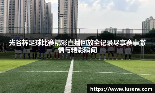 光谷杯足球比赛精彩直播回放全记录尽享赛事激情与精彩瞬间