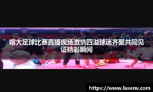 喀大足球比赛直播现场激情四溢球迷齐聚共同见证精彩瞬间