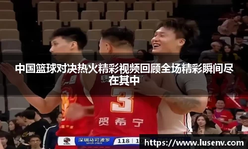 中国篮球对决热火精彩视频回顾全场精彩瞬间尽在其中