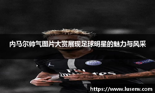 内马尔帅气图片大赏展现足球明星的魅力与风采