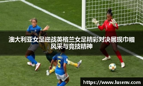 澳大利亚女足迎战英格兰女足精彩对决展现巾帼风采与竞技精神