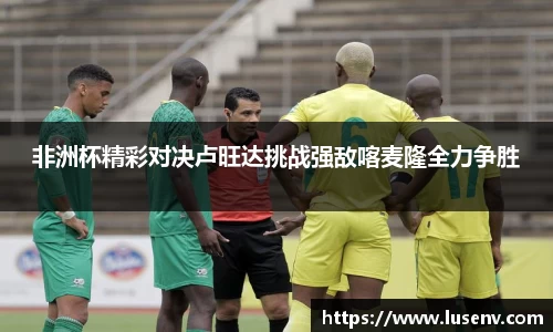 非洲杯精彩对决卢旺达挑战强敌喀麦隆全力争胜