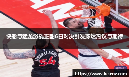 快船与猛龙激战正酣6日对决引发球迷热议与期待